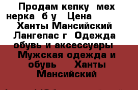 Продам кепку (мех нерка) б/у › Цена ­ 2 000 - Ханты-Мансийский, Лангепас г. Одежда, обувь и аксессуары » Мужская одежда и обувь   . Ханты-Мансийский